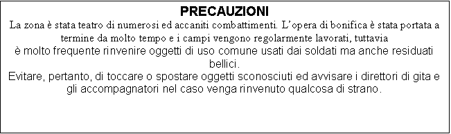 Casella di testo: PRECAUZIONI
La zona  stata teatro di numerosi ed accaniti combattimenti. Lopera di bonifica  stata portata a termine da molto tempo e i campi vengono regolarmente lavorati, tuttavia  
 molto frequente rinvenire oggetti di uso comune usati dai soldati ma anche residuati bellici.
Evitare, pertanto, di toccare o spostare oggetti sconosciuti ed avvisare i direttori di gita e gli accompagnatori nel caso venga rinvenuto qualcosa di strano.

